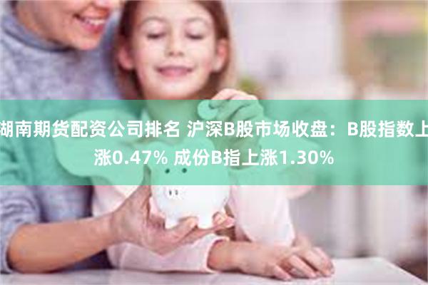 湖南期货配资公司排名 沪深B股市场收盘：B股指数上涨0.47% 成份B指上涨1.30%