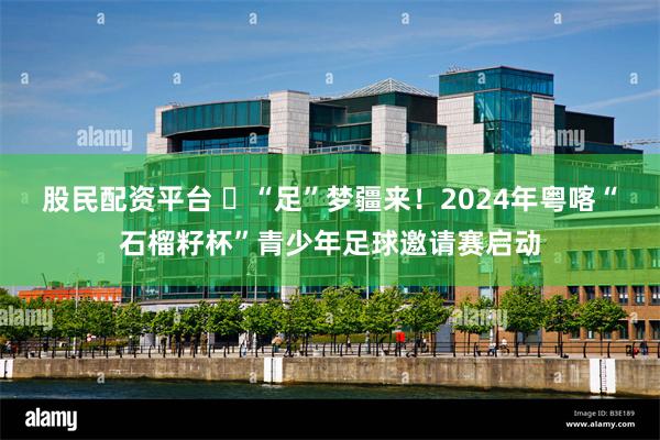 股民配资平台 ​“足”梦疆来！2024年粤喀“石榴籽杯”青少年足球邀请赛启动