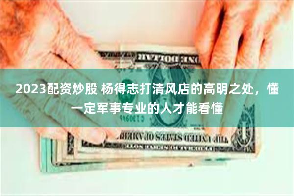 2023配资炒股 杨得志打清风店的高明之处，懂一定军事专业的人才能看懂