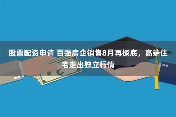 股票配资申请 百强房企销售8月再探底，高端住宅走出独立行情