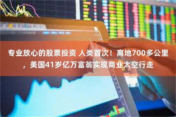 专业放心的股票投资 人类首次！离地700多公里，美国41岁亿万富翁实现商业太空行走