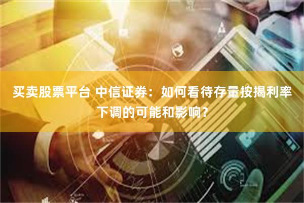 买卖股票平台 中信证券：如何看待存量按揭利率下调的可能和影响？
