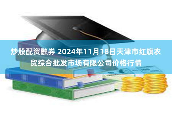 炒股配资融券 2024年11月18日天津市红旗农贸综合批发市场有限公司价格行情