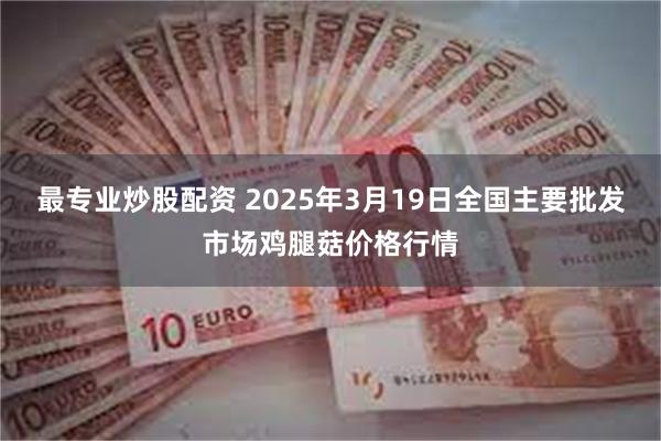 最专业炒股配资 2025年3月19日全国主要批发市场鸡腿菇价格行情