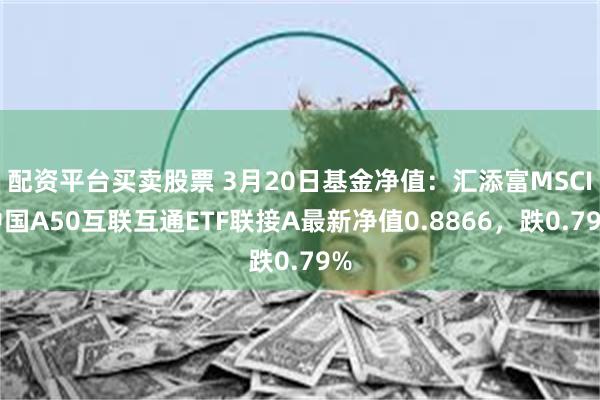 配资平台买卖股票 3月20日基金净值：汇添富MSCI中国A50互联互通ETF联接A最新净值0.8866，跌0.79%