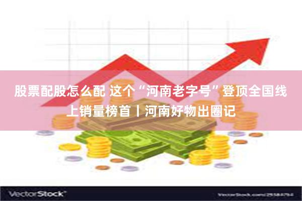 股票配股怎么配 这个“河南老字号”登顶全国线上销量榜首丨河南好物出圈记