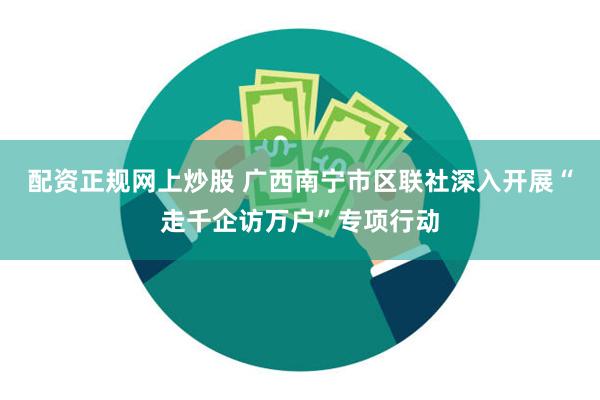 配资正规网上炒股 广西南宁市区联社深入开展“走千企访万户”专项行动