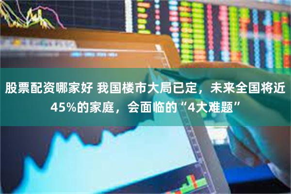 股票配资哪家好 我国楼市大局已定，未来全国将近45%的家庭，会面临的“4大难题”
