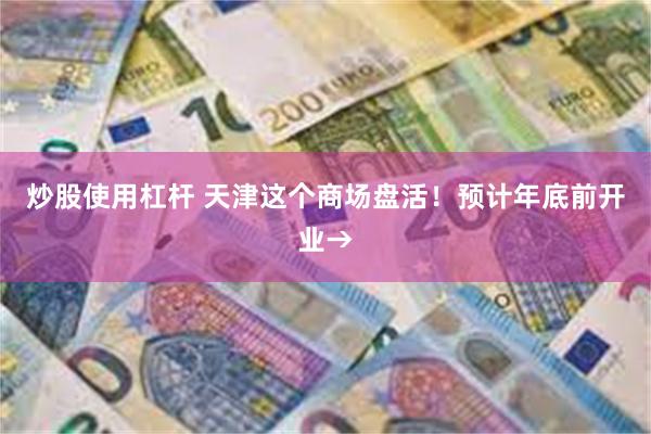炒股使用杠杆 天津这个商场盘活！预计年底前开业→