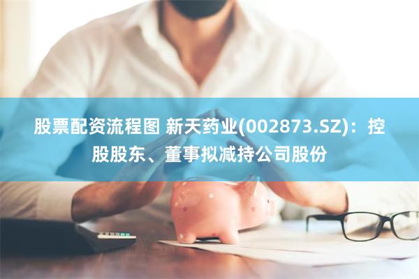 股票配资流程图 新天药业(002873.SZ)：控股股东、董事拟减持公司股份