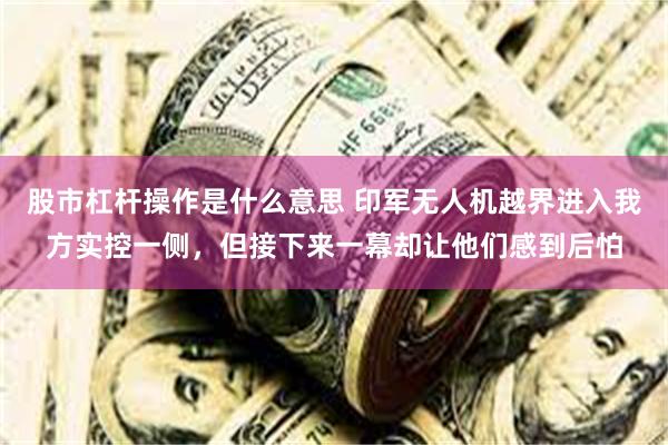 股市杠杆操作是什么意思 印军无人机越界进入我方实控一侧，但接下来一幕却让他们感到后怕