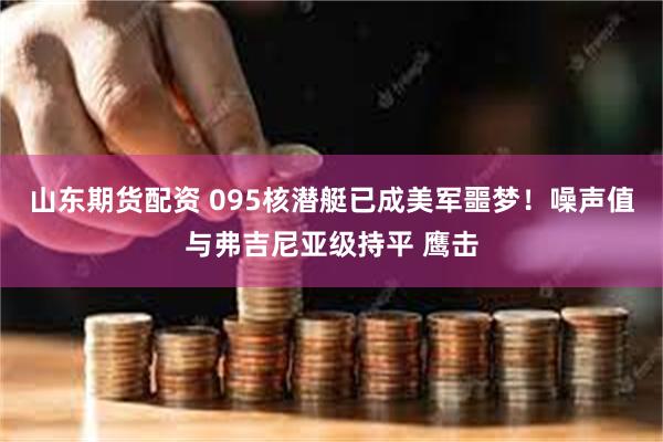 山东期货配资 095核潜艇已成美军噩梦！噪声值与弗吉尼亚级持平 鹰击
