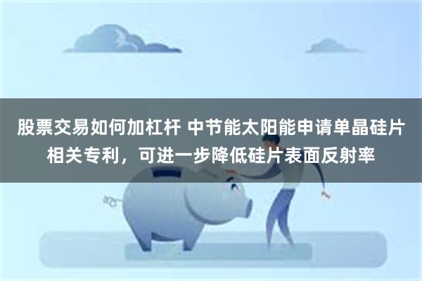 股票交易如何加杠杆 中节能太阳能申请单晶硅片相关专利，可进一步降低硅片表面反射率
