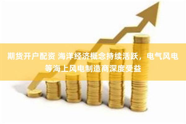 期货开户配资 海洋经济概念持续活跃，电气风电等海上风电制造商深度受益