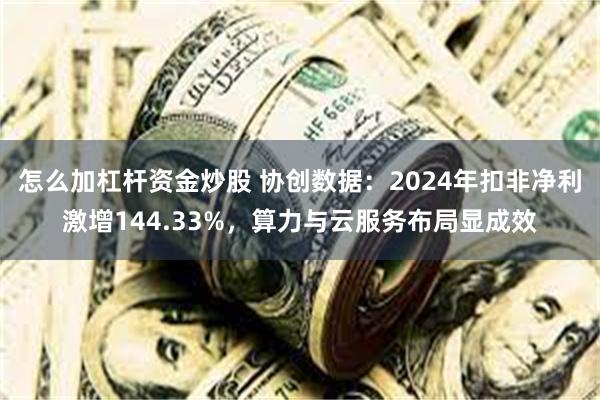怎么加杠杆资金炒股 协创数据：2024年扣非净利激增144.33%，算力与云服务布局显成效