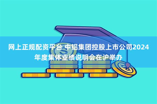 网上正规配资平台 中铝集团控股上市公司2024年度集体业绩说明会在沪举办