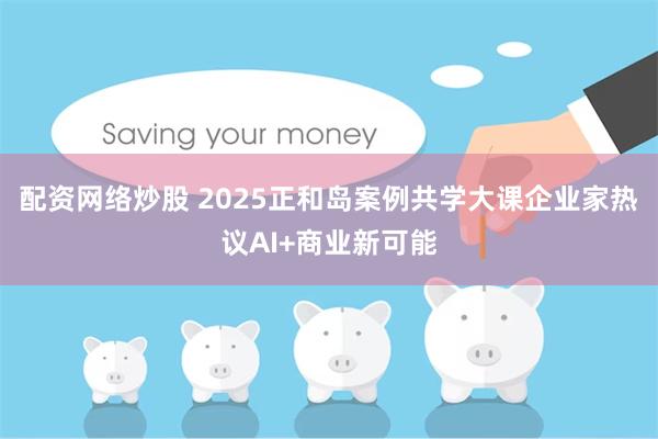 配资网络炒股 2025正和岛案例共学大课企业家热议AI+商业新可能