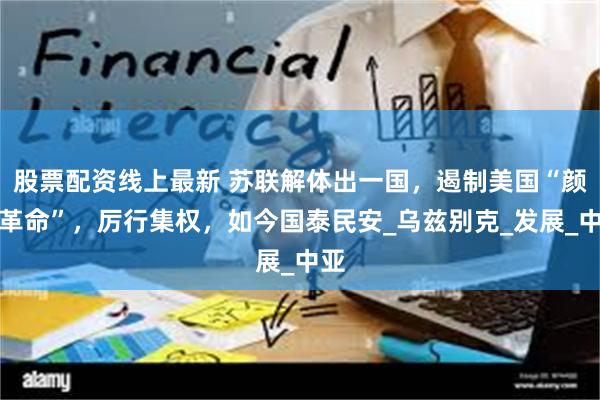 股票配资线上最新 苏联解体出一国，遏制美国“颜色革命”，厉行集权，如今国泰民安_乌兹别克_发展_中亚