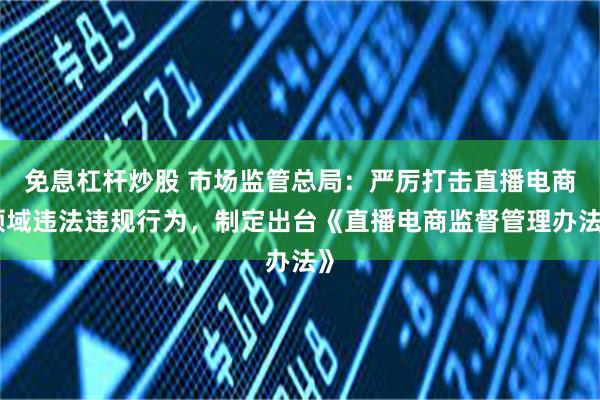 免息杠杆炒股 市场监管总局：严厉打击直播电商领域违法违规行为，制定出台《直播电商监督管理办法》