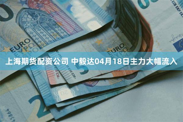 上海期货配资公司 中毅达04月18日主力大幅流入