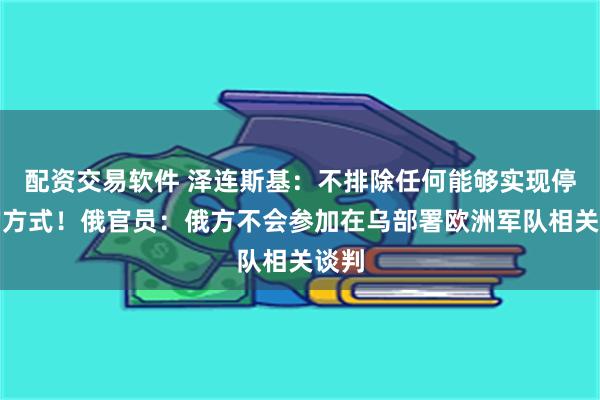 配资交易软件 泽连斯基：不排除任何能够实现停火的方式！俄官员：俄方不会参加在乌部署欧洲军队相关谈判