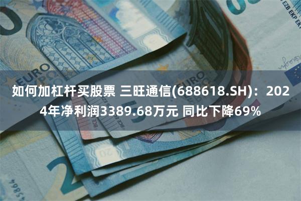 如何加杠杆买股票 三旺通信(688618.SH)：2024年净利润3389.68万元 同比下降69%