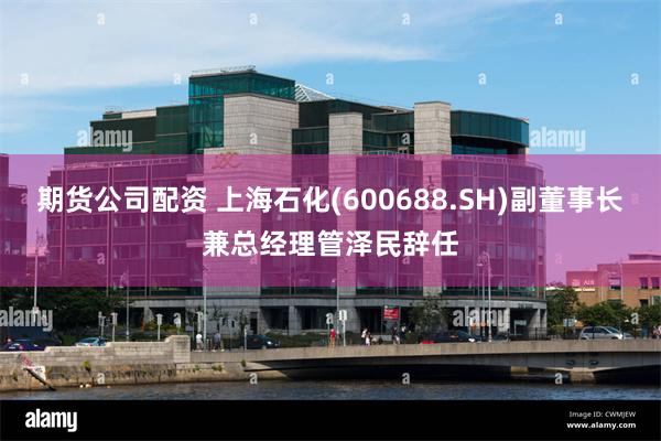 期货公司配资 上海石化(600688.SH)副董事长兼总经理管泽民辞任