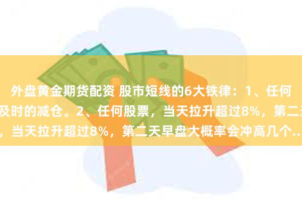 外盘黄金期货配资 股市短线的6大铁律：1、任何股票，如果连涨3日，要及时的减仓。2、任何股票，当天拉升超过8%，第二天早盘大概率会冲高几个...
