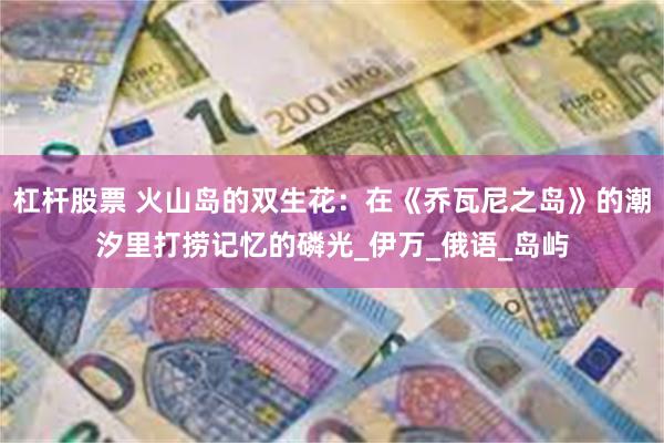杠杆股票 火山岛的双生花：在《乔瓦尼之岛》的潮汐里打捞记忆的磷光_伊万_俄语_岛屿