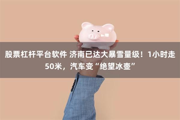 股票杠杆平台软件 济南已达大暴雪量级！1小时走50米，汽车变“绝望冰壶”