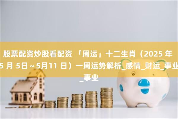 股票配资炒股看配资 「周运」十二生肖（2025 年 5 月 5日～5月11 日）一周运势解析_感情_财运_事业