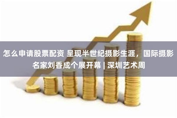 怎么申请股票配资 呈现半世纪摄影生涯，国际摄影名家刘香成个展开幕 | 深圳艺术周