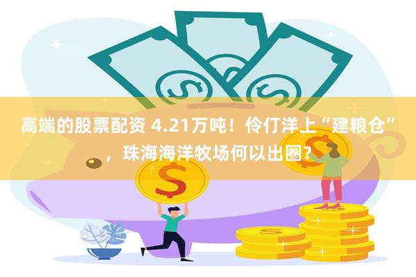 高端的股票配资 4.21万吨！伶仃洋上“建粮仓”，珠海海洋牧场何以出圈？