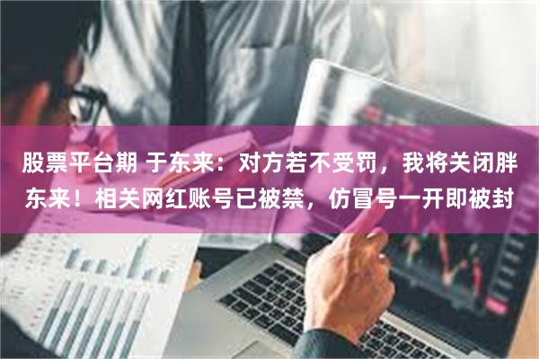 股票平台期 于东来：对方若不受罚，我将关闭胖东来！相关网红账号已被禁，仿冒号一开即被封