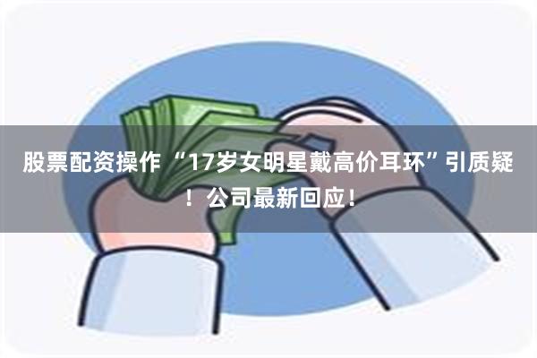 股票配资操作 “17岁女明星戴高价耳环”引质疑！公司最新回应！