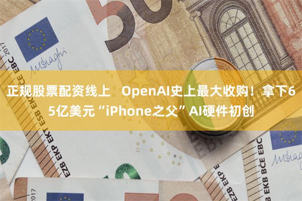 正规股票配资线上   OpenAI史上最大收购！拿下65亿美元“iPhone之父”AI硬件初创