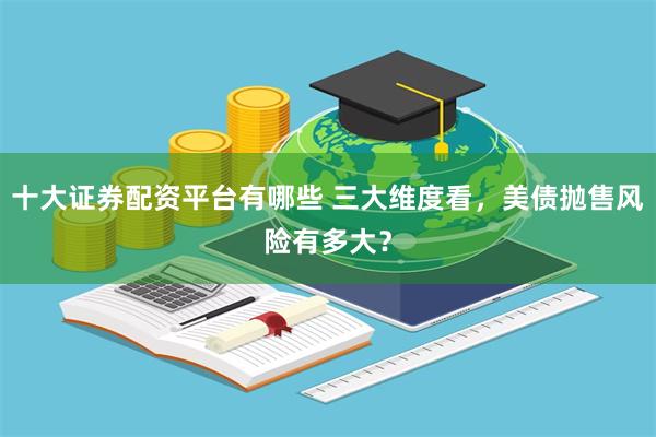 十大证券配资平台有哪些 三大维度看，美债抛售风险有多大？