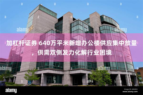 加杠杆证券 640万平米新增办公楼供应集中放量，供需双侧发力化解行业困境