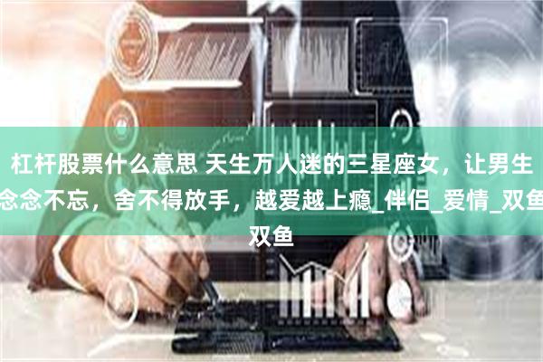 杠杆股票什么意思 天生万人迷的三星座女，让男生念念不忘，舍不得放手，越爱越上瘾_伴侣_爱情_双鱼