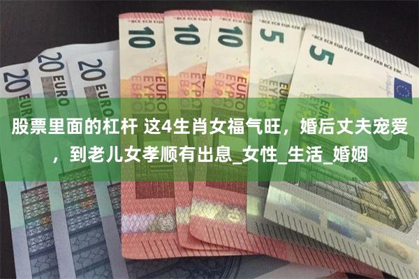股票里面的杠杆 这4生肖女福气旺，婚后丈夫宠爱，到老儿女孝顺有出息_女性_生活_婚姻