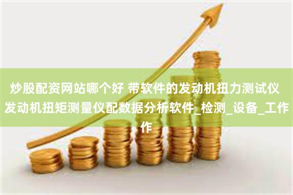 炒股配资网站哪个好 带软件的发动机扭力测试仪 发动机扭矩测量仪配数据分析软件_检测_设备_工作