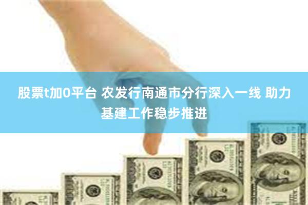 股票t加0平台 农发行南通市分行深入一线 助力基建工作稳步推进