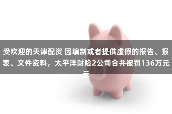 受欢迎的天津配资 因编制或者提供虚假的报告、报表、文件资料，太平洋财险2公司合并被罚136万元