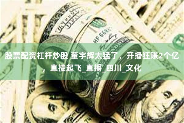 股票配资杠杆炒股 董宇辉太猛了，开播狂赚2个亿，直接起飞_直播_四川_文化