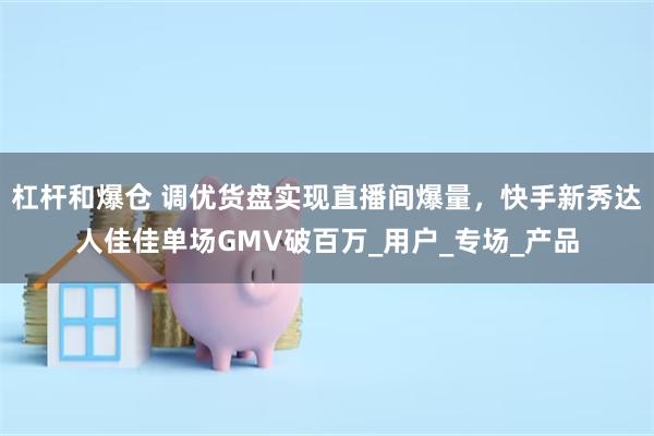 杠杆和爆仓 调优货盘实现直播间爆量，快手新秀达人佳佳单场GMV破百万_用户_专场_产品