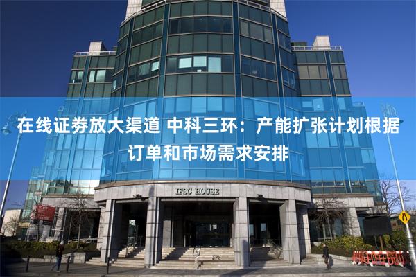 在线证劵放大渠道 中科三环：产能扩张计划根据订单和市场需求安排