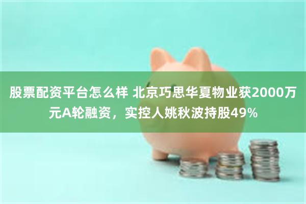 股票配资平台怎么样 北京巧思华夏物业获2000万元A轮融资，实控人姚秋波持股49%
