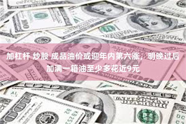 加杠杆 炒股 成品油价或迎年内第六涨，明晚过后加满一箱油至少多花近9元
