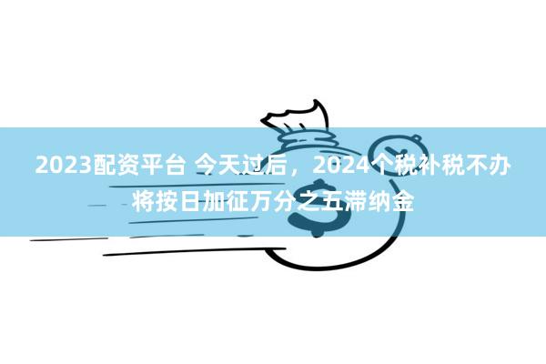 2023配资平台 今天过后，2024个税补税不办将按日加征万分之五滞纳金