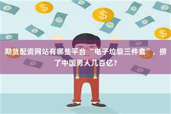 期货配资网站有哪些平台 “电子垃圾三件套”，捞了中国男人几百亿？